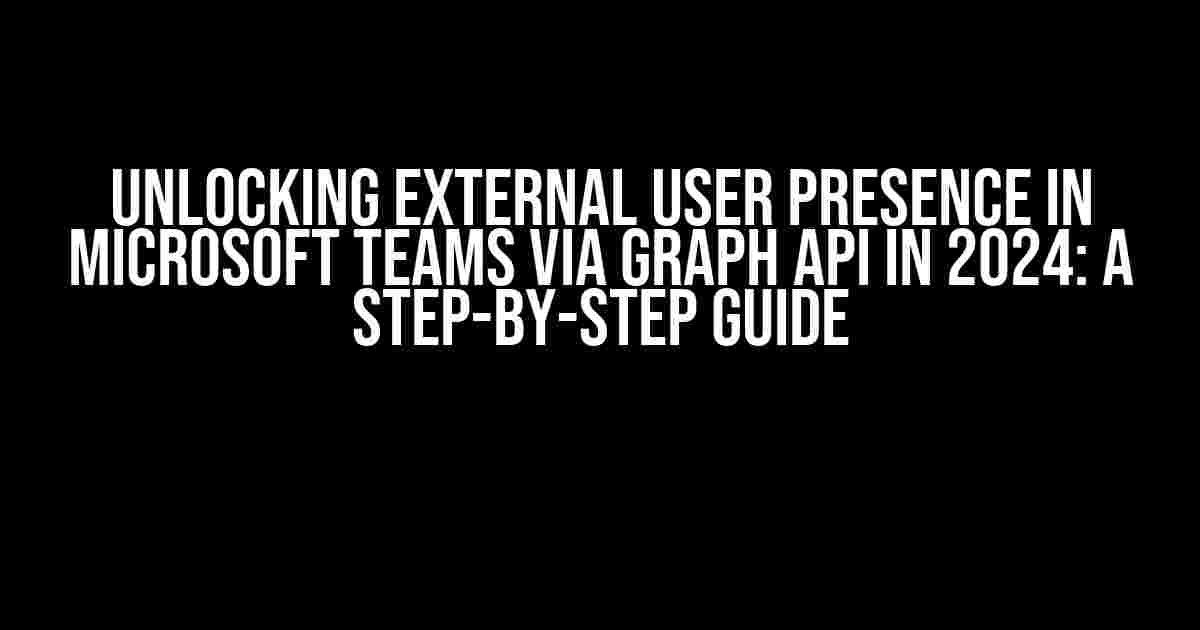 Unlocking External User Presence in Microsoft Teams via Graph API in 2024: A Step-by-Step Guide